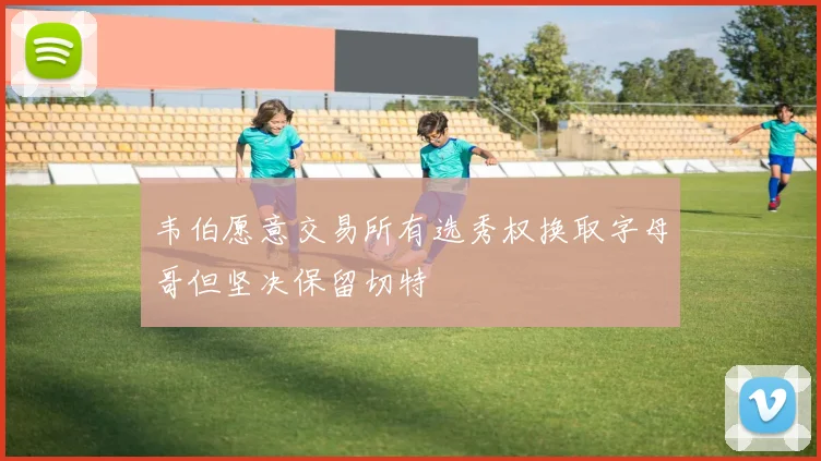 韦伯愿意交易所有选秀权换取字母哥但坚决保留切特