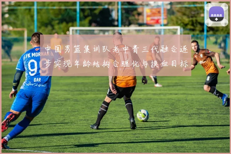 中国男篮集训队老中青三代融合逐步实现年龄结构合理化与换血目标