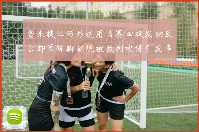 吾米提江巧妙运用马赛回旋发动反击却因踩脚犯规被裁判吹停引发争议