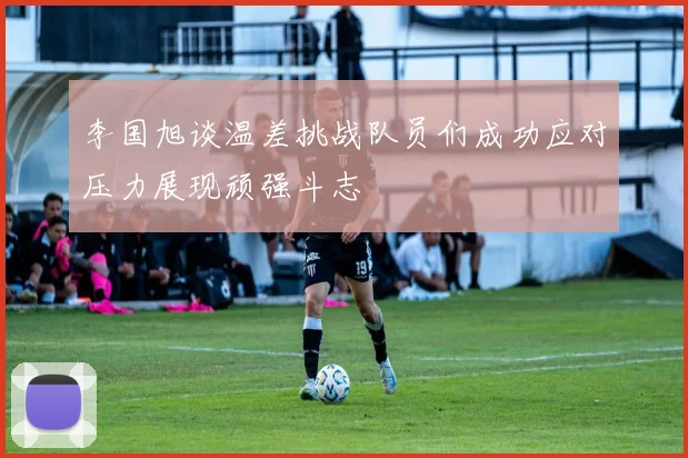 李国旭谈温差挑战队员们成功应对压力展现顽强斗志