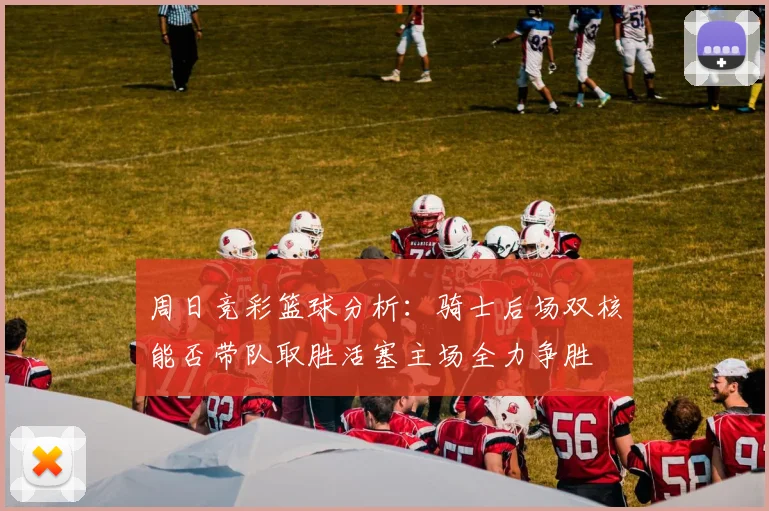 周日竞彩篮球分析：骑士后场双核能否带队取胜活塞主场全力争胜