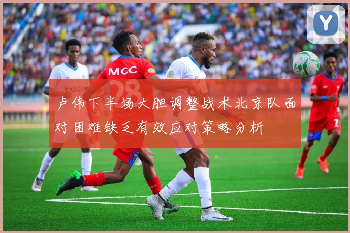 卢伟下半场大胆调整战术北京队面对困难缺乏有效应对策略分析