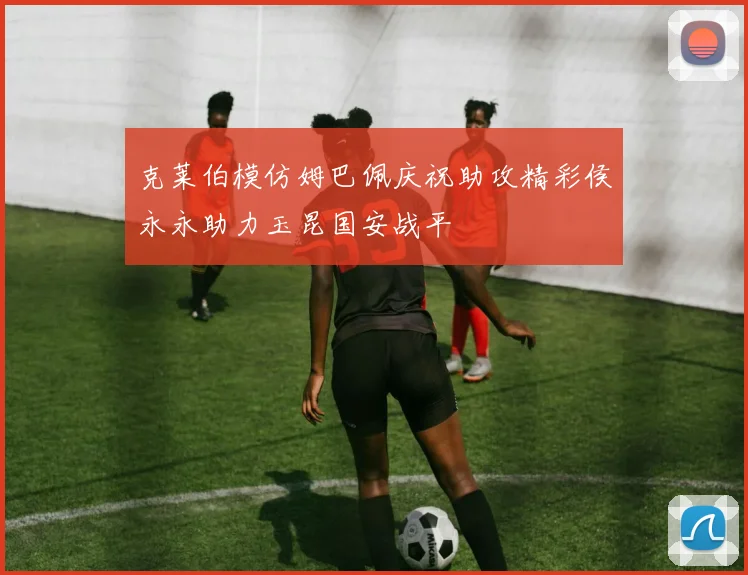 克莱伯模仿姆巴佩庆祝助攻精彩侯永永助力玉昆国安战平