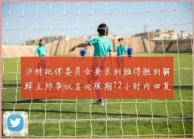 沙特纪律委员会要求利雅得胜利解释主帅争议言论限期72小时内回复