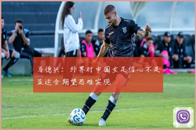 马德兴：外界对中国女足信心不足亚运会期望恐难实现