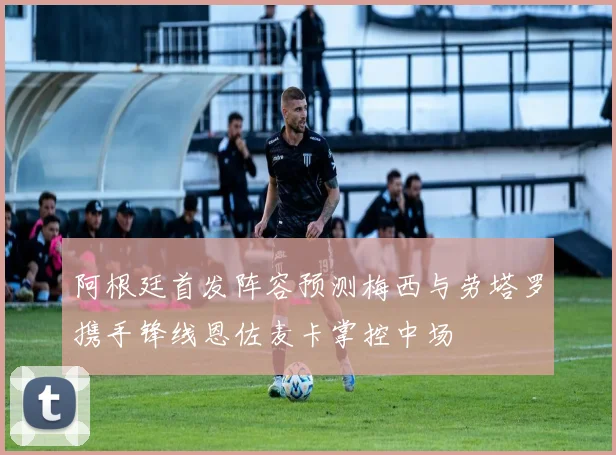 阿根廷首发阵容预测梅西与劳塔罗携手锋线恩佐麦卡掌控中场