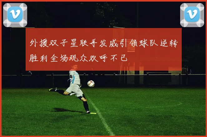 外援双子星联手发威引领球队逆转胜利全场观众欢呼不已