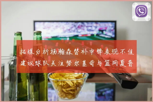 拓媒分析杨瀚森替补中锋表现不佳建议球队关注努尔基奇与篮网夏普
