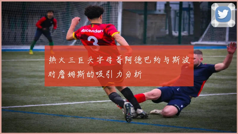 热火三巨头字母哥阿德巴约与斯波对詹姆斯的吸引力分析