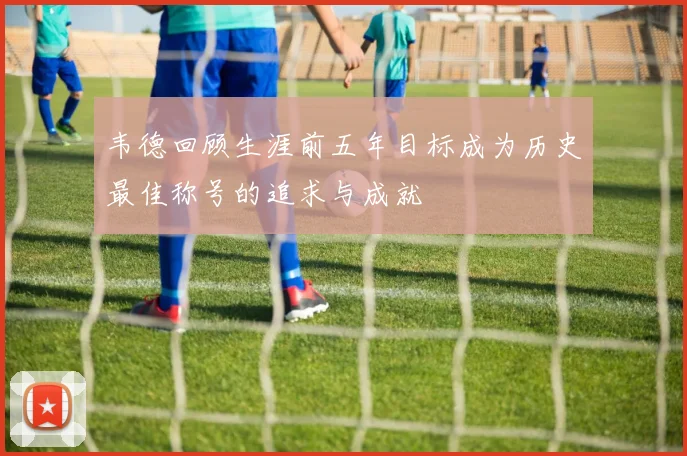 韦德回顾生涯前五年目标成为历史最佳称号的追求与成就