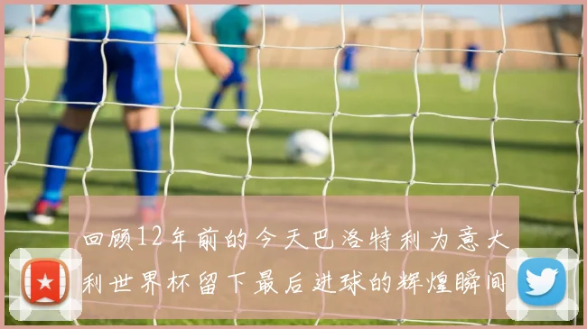 回顾12年前的今天巴洛特利为意大利世界杯留下最后进球的辉煌瞬间