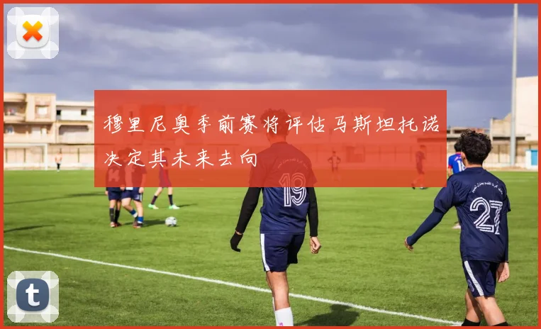 穆里尼奥季前赛将评估马斯坦托诺决定其未来去向