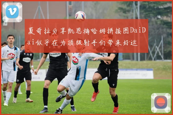 夏奇拉分享凯恩梅哈姆拼接图DaiDai似乎在为顶级射手们带来好运
