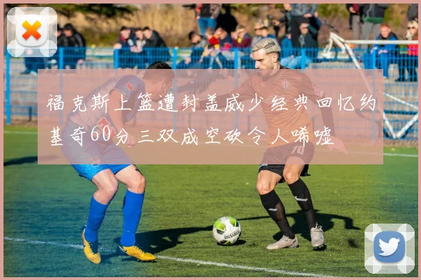 福克斯上篮遭封盖威少经典回忆约基奇60分三双成空砍令人唏嘘