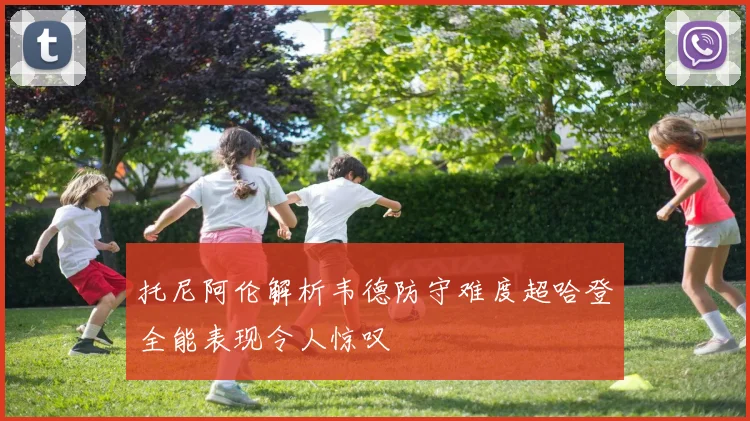 托尼阿伦解析韦德防守难度超哈登全能表现令人惊叹