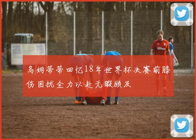 乌姆蒂蒂回忆18年世界杯决赛前膝伤困扰全力以赴无暇顾及