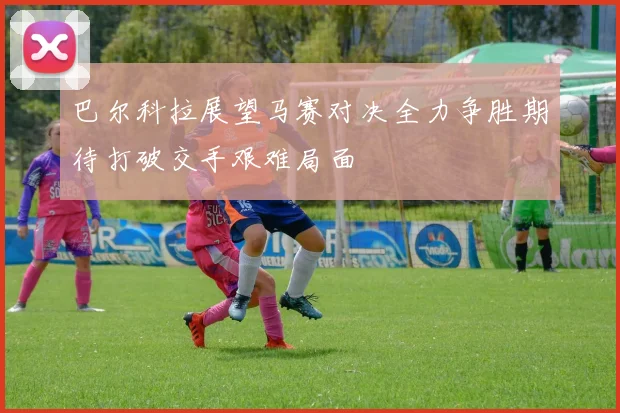 巴尔科拉展望马赛对决全力争胜期待打破交手艰难局面